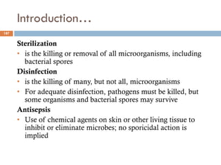 Introduction…
Sterilization
• is the killing or removal of all microorganisms, including
bacterial spores
Disinfection
• is the killing of many, but not all, microorganisms
• For adequate disinfection, pathogens must be killed, but
some organisms and bacterial spores may survive
Antisepsis
• Use of chemical agents on skin or other living tissue to
inhibit or eliminate microbes; no sporicidal action is
implied
187
 