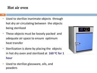 Hot air oven
• Used to sterilize inanimate objects through
hot dry air circulating between the objects
being sterilized
• These objects must be loosely packed and
adequate air space to ensure optimum
heat transfer
• Sterilization is done by placing the objects
in hot dry oven and sterilized at 160 0C for 1
hour
• Used to sterilize glassware, oils, and
powders
190
 
