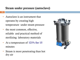 Steam under pressure (autoclave)
• Autoclave is an instrument that
operates by creating high
temperature under steam pressure
• the most common, effective,
reliable and practical method of
sterilizing laboratory materials
• At a temperature of 1210c for 15
minutes
• Steam is more penetrating than hot
dry air
192
 