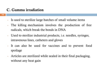 C. Gamma irradiation
• Is used to sterilize large batches of small volume items
• The killing mechanism involves the production of free
radicals, which break the bonds in DNA
• Used to sterilize industrial products, i.e. needles, syringes,
intravenous lines, catheters and gloves
• It can also be used for vaccines and to prevent food
spoilage
• Articles are sterilized while sealed in their final packaging,
without any heat gain
193
 