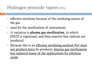 Hydrogen peroxide vapors(30%)
• effective sterilants because of the oxidizing nature of
the gas
• used for the sterilization of instruments
• A variation is plasma gas sterilization, in which
H2O2 is vaporized, and then reactive free radicals are
produced
• Because this is an efficient sterilizing method that does
not produce toxic by-products, plasma gas sterilization
has replaced many of the applications for ethylene
oxide
196
 