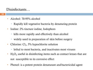 Disinfectants…
• Alcohol: 70-95% alcohol
• Rapidly kill vegetative bacteria by denaturing protein
• Iodine: 2% tincture iodine, Iodophors
• kills more rapidly and effectively than alcohol
• widely used in preparation of skin before surgery
• Chlorine: Cl2, 5% hypochlorite solution
• lethal to most bacteria, and inactivates most viruses
• H2O2: useful in disinfecting items such as contact lenses that are
not susceptible to its corrosive effect
• Phenol: is a potent protein denaturant andbactericidal agent
200
 