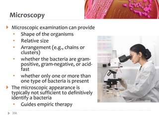 Microscopy
 Microscopic examination can provide
• Shape of the organisms
• Relative size
• Arrangement (e.g., chains or
clusters)
• whether the bacteria are gram-
positive, gram-negative, or acid-
fast
• whether only one or more than
one type of bacteria is present
 The microscopic appearance is
typically not sufficient to definitively
identify a bacteria
• Guides empiric therapy
206
 