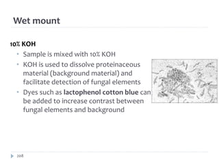 Wet mount
208
10% KOH
• Sample is mixed with 10% KOH
• KOH is used to dissolve proteinaceous
material (background material) and
facilitate detection of fungal elements
• Dyes such as lactophenol cotton blue can
be added to increase contrast between
fungal elements and background
 