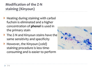 Modification of the Z-N
staining (Kinyoun)
 Heating during staining with carbol
fuchsin is eliminated and a higher
concentration of phenol is used in
the primary stain
 The Z-N and Kinyoun stains have the
same sensitivity and specificity
 However, the Kinyoun (cold)
staining procedure is less time-
consuming and is easier to perform
216
 