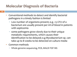 Molecular Diagnosis of Bacteria
• Conventional methods to detect and identify bacterial
pathogens in a timely fashion is limited
• Low number of organisms present; e.g. <5 CFU of a
bacterium are usually present per ml of blood in patients
with septicemia
• some pathogens grow slowly due to their unique
metabolic requirements, which causes their
identification to be delayed; e.g Mycobacterium sp. can
take up to 8 weeks to be detected on culture media
• Common methods
• Whole genome sequencing, PCR, MALDI TOF MS
235
 