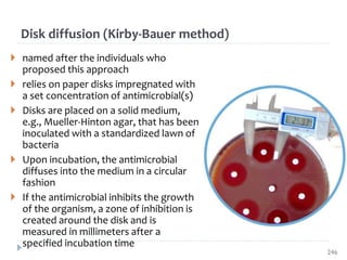 Disk diffusion (Kirby‐Bauer method)
 named after the individuals who
proposed this approach
 relies on paper disks impregnated with
a set concentration of antimicrobial(s)
 Disks are placed on a solid medium,
e.g., Mueller‐Hinton agar, that has been
inoculated with a standardized lawn of
bacteria
 Upon incubation, the antimicrobial
diffuses into the medium in a circular
fashion
 If the antimicrobial inhibits the growth
of the organism, a zone of inhibition is
created around the disk and is
measured in millimeters after a
specified incubation time
246
 