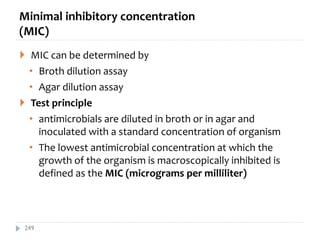 Minimal inhibitory concentration
(MIC)
 MIC can be determined by
• Broth dilution assay
• Agar dilution assay
 Test principle
• antimicrobials are diluted in broth or in agar and
inoculated with a standard concentration of organism
• The lowest antimicrobial concentration at which the
growth of the organism is macroscopically inhibited is
defined as the MIC (micrograms per milliliter)
249
 
