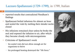 Lazzaro Spallanzani (1729–1799), in 1799, Italian
28
• reported results that contradicted Needham’s
findings
• Spallanzani boiled infusions for almost an hour
and sealed the vials by melting their slender necks
closed
• His infusions remained clear unless he broke the
seal and exposed the infusion to air, after which
they became cloudy with microorganisms
• Criticisms of Spallanzani’s work
• his sealed vials did not allow enough air for
organisms to thrive
• his prolonged heating destroyed the “life force.”
 