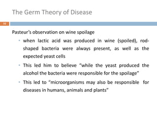 The Germ Theory of Disease
32
Pasteur’s observation on wine spoilage
• when lactic acid was produced in wine (spoiled), rod-
shaped bacteria were always present, as well as the
expected yeast cells
• This led him to believe “while the yeast produced the
alcohol the bacteria were responsible for the spoilage”
• This led to “microorganisms may also be responsible for
diseases in humans, animals and plants”
 