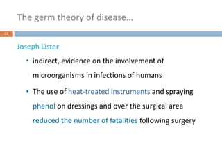 The germ theory of disease…
33
Joseph Lister
• indirect, evidence on the involvement of
microorganisms in infections of humans
• The use of heat-treated instruments and spraying
phenol on dressings and over the surgical area
reduced the number of fatalities following surgery
 