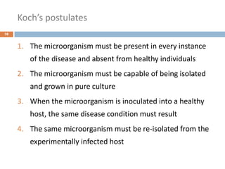 Koch’s postulates
38
1. The microorganism must be present in every instance
of the disease and absent from healthy individuals
2. The microorganism must be capable of being isolated
and grown in pure culture
3. When the microorganism is inoculated into a healthy
host, the same disease condition must result
4. The same microorganism must be re-isolated from the
experimentally infected host
 