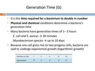 Generation Time (G)
• It is the time required for a bacterium to double in number
• Physical and chemical conditions determine a bacteria’s
generation time
• Many bacteria have generation times of 1– 3 hours
₋ E. coli and S. aureus → 20 minutes
₋ Mycobacterium species → up to 10 days
• Because one cell gives rise to two progeny cells, bacteria are
said to undergo exponential growth (logarithmic growth)
68
 