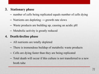 3. Stationary phase
71
– number of cells being replicated equals number of cells dying
– Nutrients are depleting → growth rate slows
– Waste products are building up, causing an acidic pH
– Metabolic activity is greatly reduced
4. Death/decline phase
– All nutrients are totally depleted
– There is tremendous buildup of metabolic waste products
– Cells are dying faster than they are being replicated
– Total death will occur if this culture is not transferred to a new
broth tube
 