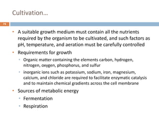 Cultivation…
78
• A suitable growth medium must contain all the nutrients
required by the organism to be cultivated, and such factors as
pH, temperature, and aeration must be carefully controlled
• Requirements for growth
• Organic matter containing the elements carbon, hydrogen,
nitrogen, oxygen, phosphorus, and sulfur
• inorganic ions such as potassium, sodium, iron, magnesium,
calcium, and chloride are required to facilitate enzymatic catalysis
and to maintain chemical gradients across the cell membrane
• Sources of metabolic energy
• Fermentation
• Respiration
 