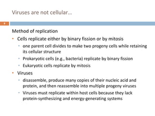 Viruses are not cellular…
8
Method of replication
• Cells replicate either by binary fission or by mitosis
• one parent cell divides to make two progeny cells while retaining
its cellular structure
• Prokaryotic cells (e.g., bacteria) replicate by binary fission
• Eukaryotic cells replicate by mitosis
• Viruses
• disassemble, produce many copies of their nucleic acid and
protein, and then reassemble into multiple progeny viruses
• Viruses must replicate within host cells because they lack
protein-synthesizing and energy-generating systems
 