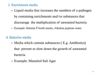 3. Enrichment media
– Liquid media that increases the numbers of a pathogen
by containing enrichments and/or substances that
discourage the multiplication of unwanted bacteria
– Example: Selenite F broth media, Alkaline peptone water
4. Selective media
– Media which contain substances ( E.g. Antibiotics)
that prevent or slow down the growth of unwanted
bacteria
– Example: Mannitol Salt Agar
84
 