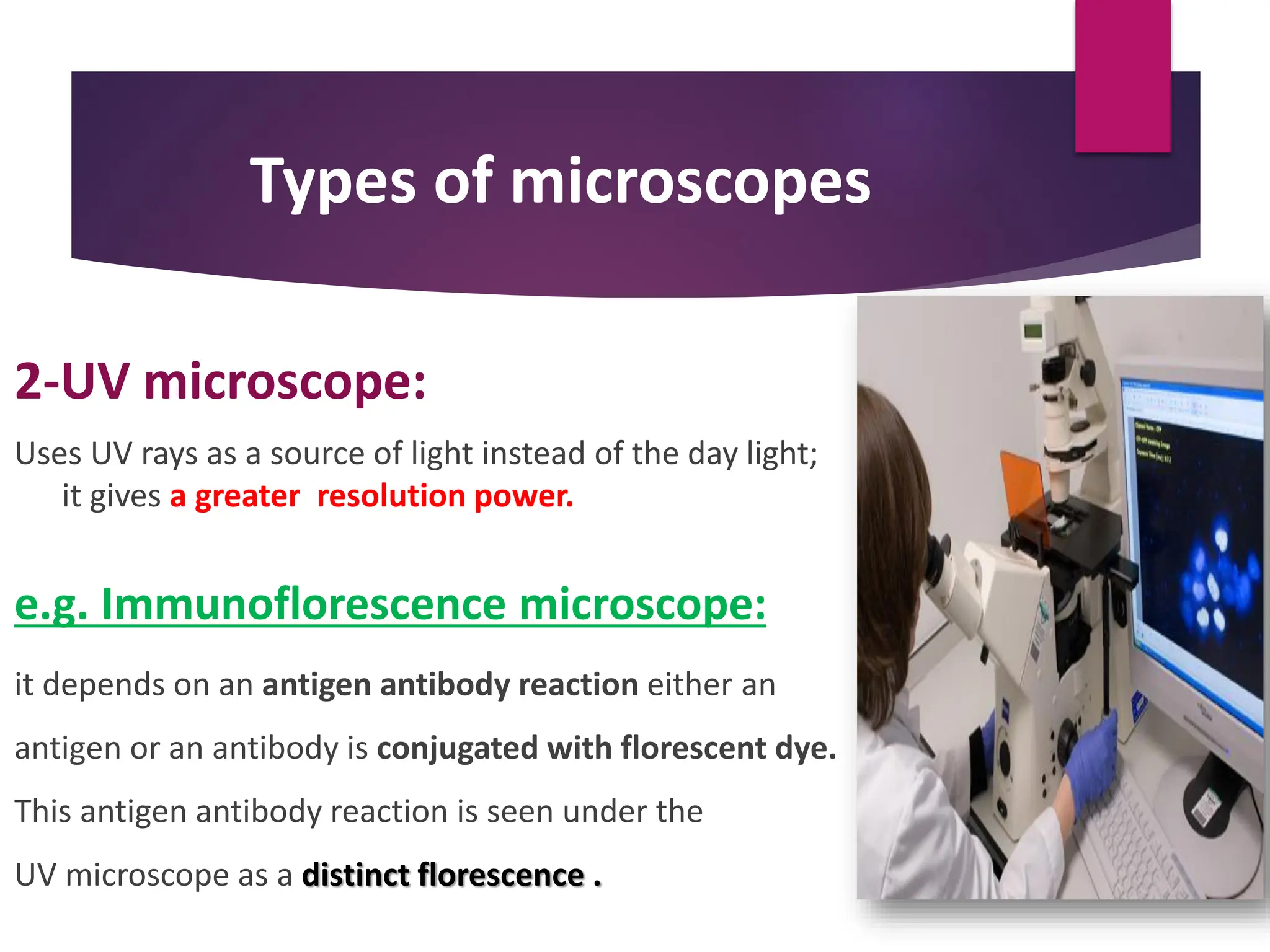 Types of microscopes
2-UV microscope:
Uses UV rays as a source of light instead of the day light;
it gives a greater resolution power.
e.g. Immunoflorescence microscope:
it depends on an antigen antibody reaction either an
antigen or an antibody is conjugated with florescent dye.
This antigen antibody reaction is seen under the
UV microscope as a distinct florescence .
 
