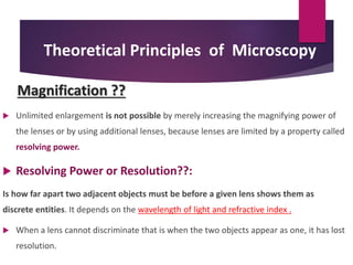 Theoretical Principles of Microscopy
Magnification ??
 Unlimited enlargement is not possible by merely increasing the magnifying power of
the lenses or by using additional lenses, because lenses are limited by a property called
resolving power.
 Resolving Power or Resolution??:
Is how far apart two adjacent objects must be before a given lens shows them as
discrete entities. It depends on the wavelength of light and refractive index .
 When a lens cannot discriminate that is when the two objects appear as one, it has lost
resolution.
 