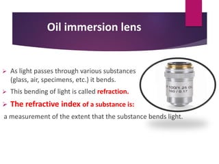 Oil immersion lens
 As light passes through various substances
(glass, air, specimens, etc.) it bends.
 This bending of light is called refraction.
 The refractive index of a substance is:
a measurement of the extent that the substance bends light.
 