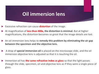 Oil immersion lens
 Excessive refraction can cause distortion of the image.
 At magnification of less than 400x, the distortion is minimal. But at higher
magnifications, the distortion becomes so great that the image details are lost.
 An oil immersion lens helps to remedy this problem by eliminating the air gap
between the specimen and the objective lens.
 A drop of special immersion oil is placed on the microscope slide, and the oil
immersion objective lens is adjusted so that it is touching the oil.
 Immersion oil has the same refractive index as glass so that the light passes
through the slide, specimen, oil and objective lens as if they were a single piece of
glass.
 