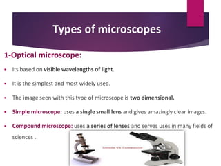 Types of microscopes
1-Optical microscope:
 Its based on visible wavelengths of light.
 It is the simplest and most widely used.
 The image seen with this type of microscope is two dimensional.
 Simple microscope: uses a single small lens and gives amazingly clear images.
 Compound microscope: uses a series of lenses and serves uses in many fields of
sciences .
 
