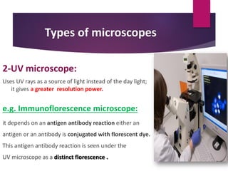 Types of microscopes
2-UV microscope:
Uses UV rays as a source of light instead of the day light;
it gives a greater resolution power.
e.g. Immunoflorescence microscope:
it depends on an antigen antibody reaction either an
antigen or an antibody is conjugated with florescent dye.
This antigen antibody reaction is seen under the
UV microscope as a distinct florescence .
 