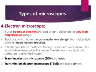 Types of microscopes
4-Electron microscope:
 It uses beams of electrons instead of light, designed for very high
magnification usage.
 Electrons, which have a much smaller wavelength than visible light,
allow a much higher resolution.
 This electron beam must pass through a vacuum as air molecules
would otherwise scatter the beam ,The electrons are typically
detected to give the image.
 Scanning electron microscope (SEM): 3D image .
 Transmission electron microscope (TEM): This gives a 2D view.
 