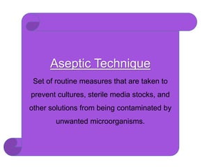 Aseptic Technique
Set of routine measures that are taken to
prevent cultures, sterile media stocks, and
other solutions from being contaminated by
unwanted microorganisms.
 
