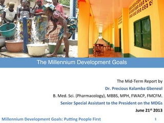 Millennium	
  Development	
  Goals:	
  Pu3ng	
  People	
  First	
   1	
  
	
  
The	
  Mid-­‐Term	
  Report	
  by	
  	
  
Dr.	
  Precious	
  Kalamba	
  Gbeneol	
  
B.	
  Med.	
  Sci.	
  (Pharmacology),	
  MBBS,	
  MPH,	
  FWACP,	
  FMCFM.	
  
Senior	
  Special	
  Assistant	
  to	
  the	
  President	
  on	
  the	
  MDGs	
  
June	
  21st	
  2013	
  
The Millennium Development Goals	
  
 