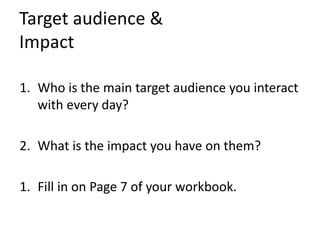 Target audience &
Impact
1. Who is the main target audience you interact
with every day?
2. What is the impact you have on them?
1. Fill in on Page 7 of your workbook.
 