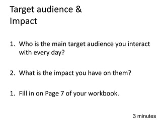 Target audience &
Impact
1. Who is the main target audience you interact
with every day?
2. What is the impact you have on them?
1. Fill in on Page 7 of your workbook.
3 minutes
 