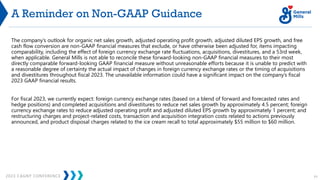 2023 CAGNY CONFERENCE 71
A Reminder on Non-GAAP Guidance
The company’s outlook for organic net sales growth, adjusted operating profit growth, adjusted diluted EPS growth, and free
cash flow conversion are non-GAAP financial measures that exclude, or have otherwise been adjusted for, items impacting
comparability, including the effect of foreign currency exchange rate fluctuations, acquisitions, divestitures, and a 53rd week,
when applicable. General Mills is not able to reconcile these forward-looking non-GAAP financial measures to their most
directly comparable forward-looking GAAP financial measure without unreasonable efforts because it is unable to predict with
a reasonable degree of certainty the actual impact of changes in foreign currency exchange rates or the timing of acquisitions
and divestitures throughout fiscal 2023. The unavailable information could have a significant impact on the company’s fiscal
2023 GAAP financial results.
For fiscal 2023, we currently expect: foreign currency exchange rates (based on a blend of forward and forecasted rates and
hedge positions) and completed acquisitions and divestitures to reduce net sales growth by approximately 4.5 percent; foreign
currency exchange rates to reduce adjusted operating profit and adjusted diluted EPS growth by approximately 1 percent; and
restructuring charges and project-related costs, transaction and acquisition integration costs related to actions previously
announced, and product disposal charges related to the ice cream recall to total approximately $55 million to $60 million.
 