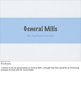 General Mills
                               By: Stephanie Kastelic




Sunday, April 10, 2011

Hi everyone,

 I choose to do my presentation on General Mills. I thought that they would be an interesting
company to work with for social media.
 