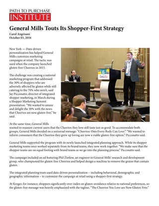 General Mills Touts Its Shopper-First Strategy
Carol Angrisani
October 03, 2016
New York — Data-driven
personalization has helped General
Mills customize marketing
campaigns at retail. The tactic was
used when the company launched
gluten-free Cheerios in 2015.
The challenge was creating a national
marketing program that addressed
the 30% of shoppers who are
adversely affected by gluten while still
catering to the 70% who aren’t, said
Jay Picconatto, director of integrated
shopper marketing, in March during
a Shopper Marketing Summit
presentation. “We wanted to amaze
and delight the 30% with the news
that Cheerios are now gluten-free,” he
said.
At the same time, General Mills
wanted to reassure current users that the Cheerios they love still taste just as good. To accommodate both
groups, General Mills decided on a universal message: “Cheerios: Oats Every Body Can Love.” “We wanted to
inform consumers that the Cheerios they grew up loving are now a viable gluten-free option,” Picconatto said.
General Mills supported the program with its newly launched integrated planning approach. While its shopper
marketing teams once worked separately from its brand teams, they now work together. “We make sure that the
shopper teams are on equal footing with brand teams as we go into the planning process,” Picconatto said.
The campaign included an ad featuring Phil Zietlow, an engineer in General Mills’ research and development
group, who championed for gluten-free Cheerios and helped design a machine to remove the grains that contain
gluten.
The integrated planning team used data-driven personalization – including behavioral, demographic and
geographic information – to customize the campaign at retail using a shopper-first strategy.
At Kroger, for instance, shoppers significantly over-index on gluten-avoidance relative to national preferences, so
the gluten-free message was heavily emphasized with the tagline, “The Cheerios You Love are Now Gluten-Free.”
 