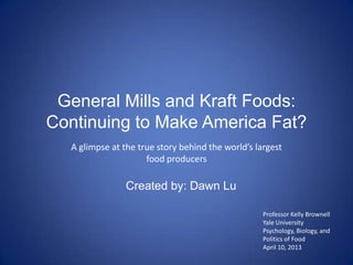 General Mills and Kraft Foods:
Continuing to Make America Fat?
  A glimpse at the true story behind the world’s largest
                     food producers

                Created by: Dawn Lu

                                                   Professor Kelly Brownell
                                                   Yale University
                                                   Psychology, Biology, and
                                                   Politics of Food
                                                   April 10, 2013
 