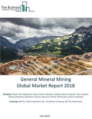 General Mineral Mining
Global Market Report 2018
Including: Potash; Salt; Magnesite; Sulfur; Kaolin; Asbestos; Feldspar; Boron; Gypsum; Talc; Graphite;
Baryte; Bentonite; Diatomite; Lithium; Selenium; Perlite; Vermiculite; Arsenic; Diamond
Covering: CRH Plc, Israel Corporation Ltd., The Mosaic Company, OCP SA, PotashCorp
Feb 2018
 