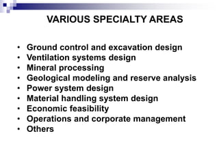 VARIOUS SPECIALTY AREAS
• Ground control and excavation design
• Ventilation systems design
• Mineral processing
• Geological modeling and reserve analysis
• Power system design
• Material handling system design
• Economic feasibility
• Operations and corporate management
• Others
 