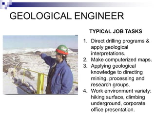 GEOLOGICAL ENGINEER
1. Direct drilling programs &
apply geological
interpretations.
2. Make computerized maps.
3. Applying geological
knowledge to directing
mining, processing and
research groups.
4. Work environment variety:
hiking surface, climbing
underground, corporate
office presentation.
TYPICAL JOB TASKS
 