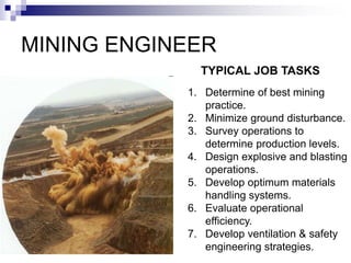 MINING ENGINEER
1. Determine of best mining
practice.
2. Minimize ground disturbance.
3. Survey operations to
determine production levels.
4. Design explosive and blasting
operations.
5. Develop optimum materials
handling systems.
6. Evaluate operational
efficiency.
7. Develop ventilation & safety
engineering strategies.
TYPICAL JOB TASKS
 