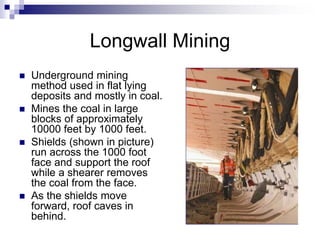 Longwall Mining
 Underground mining
method used in flat lying
deposits and mostly in coal.
 Mines the coal in large
blocks of approximately
10000 feet by 1000 feet.
 Shields (shown in picture)
run across the 1000 foot
face and support the roof
while a shearer removes
the coal from the face.
 As the shields move
forward, roof caves in
behind.
 
