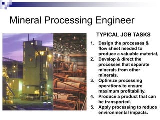 Mineral Processing Engineer
1. Design the processes &
flow sheet needed to
produce a valuable material.
2. Develop & direct the
processes that separate
minerals from other
minerals.
3. Optimize processing
operations to ensure
maximum profitability.
4. Produce a product that can
be transported.
5. Apply processing to reduce
environmental impacts.
TYPICAL JOB TASKS
 