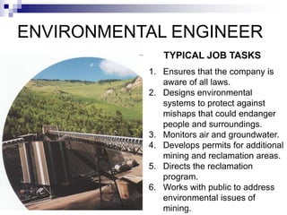 ENVIRONMENTAL ENGINEER
1. Ensures that the company is
aware of all laws.
2. Designs environmental
systems to protect against
mishaps that could endanger
people and surroundings.
3. Monitors air and groundwater.
4. Develops permits for additional
mining and reclamation areas.
5. Directs the reclamation
program.
6. Works with public to address
environmental issues of
mining.
TYPICAL JOB TASKS
 