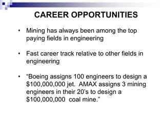 CAREER OPPORTUNITIES
• Mining has always been among the top
paying fields in engineering
• Fast career track relative to other fields in
engineering
• “Boeing assigns 100 engineers to design a
$100,000,000 jet. AMAX assigns 3 mining
engineers in their 20’s to design a
$100,000,000 coal mine.”
 