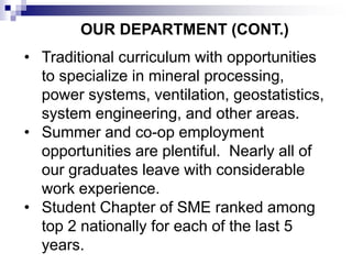 OUR DEPARTMENT (CONT.)
• Traditional curriculum with opportunities
to specialize in mineral processing,
power systems, ventilation, geostatistics,
system engineering, and other areas.
• Summer and co-op employment
opportunities are plentiful. Nearly all of
our graduates leave with considerable
work experience.
• Student Chapter of SME ranked among
top 2 nationally for each of the last 5
years.
 