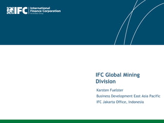 IFC Global Mining
Division
Karsten Fuelster
Business Development East Asia Pacific
IFC Jakarta Office, Indonesia
 