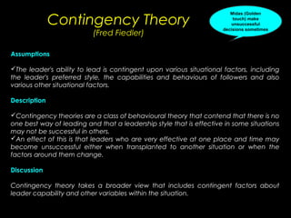 Contingency Theory
(Fred Fiedler)

Midas (Golden
touch) make
unsuccessful
decisions sometimes

Assumptions
The leader's ability to lead is contingent upon various situational factors, including
the leader's preferred style, the capabilities and behaviours of followers and also
various other situational factors.
Description
Contingency theories are a class of behavioural theory that contend that there is no
one best way of leading and that a leadership style that is effective in some situations
may not be successful in others.
An effect of this is that leaders who are very effective at one place and time may
become unsuccessful either when transplanted to another situation or when the
factors around them change.
Discussion
Contingency theory takes a broader view that includes contingent factors about
leader capability and other variables within the situation.

 