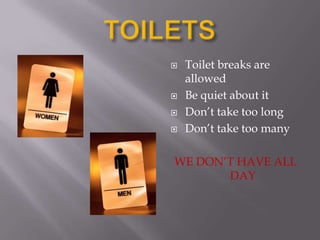 TOILETSToilet breaks are allowedBe quiet about itDon’t take too longDon’t take too manyWE DON’T HAVE ALL DAY