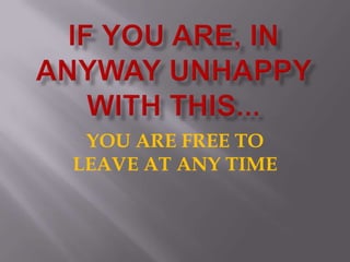 IF YOU ARE, IN ANYWAY UNHAPPY WITH THIS...YOU ARE FREE TO LEAVE AT ANY TIME