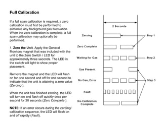 Full Calibration  If a full span calibration is required, a zero calibration must first be performed to eliminate any background gas fluctuation. When the zero calibration is complete, a full span calibration may optionally be performed.  1.  Zero the Unit . Apply the General Monitors magnet that was included with the unit to the Zero Switch / LED for approximately three seconds. The LED in the switch will light to show proper placement.  Remove the magnet and the LED will flash on for one second and off for one second to indicate that the unit is attaining a zero value ( Zeroing  ).  When the unit has finished zeroing, the LED will turn on and flash off quickly once per  second for 30 seconds ( Zero Complete  ).  NOTE:  If an error occurs during the zeroing/calibration sequence, the LED will flash on and off rapidly ( Fault ).  